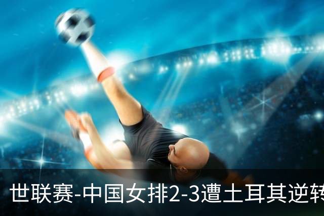 世联赛-中国女排2-3遭土耳其逆转 龚翔宇22分遗憾2连败